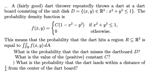 A (fairly good) dart thrower repeatedly throws a dart at a dart
board consisting of the unit disk D= {(x,y) E R² : x² + y? < 1}. The
probability density function is
C(1 – x? – y?) if x² + y? < 1,
f(x, y) = {t
otherwise.
This means that the probability that the dart hits a region RC R? is
equal to SSR f(x, y) dA.
What is the probability that the dart misses the dartboard D?
What is the value of the (positive) constant C?
What is the probability that the dart lands within a distance of
! from the center of the dart board?
