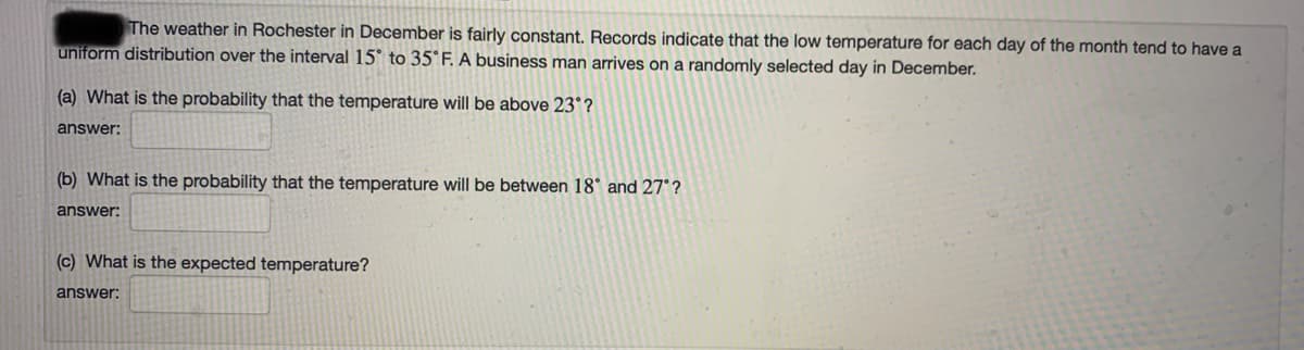 The weather in Rochester in December is fairly constant. Records indicate that the low temperature for each day of the month tend to have a
uniform distribution over the interval 15° to 35°F. A business man arrives on a randomly selected day in December.
(a) What is the probability that the temperature will be above 23° ?
answer:
(b) What is the probability that the temperature will be between 18° and 27°?
answer:
(c) What is the expected temperature?
answer:
