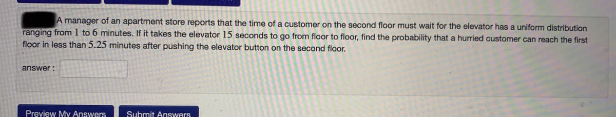 A manager of an apartment store reports that the time of a customer on the second floor must wait for the elevator has a uniform distribution
ranging from1 to 6 minutes. If it takes the elevator 15 seconds to go from floor to floor, find the probability that a hurried customer can reach the first
floor in less than 5.25 minutes after pushing the elevator button on the second floor.
answer :
Prevjew My Answers
Submit Answers
