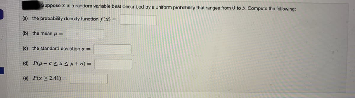 Suppose x is a random variable best described by a uniform probability that ranges from 0 to 5. Compute the following:
(a) the probability density function f(x) =
(b) the mean µ =
(c) the standard deviation o =
(d) P(µ – o < x <H+o) =
(e) P(x > 2.41) =
