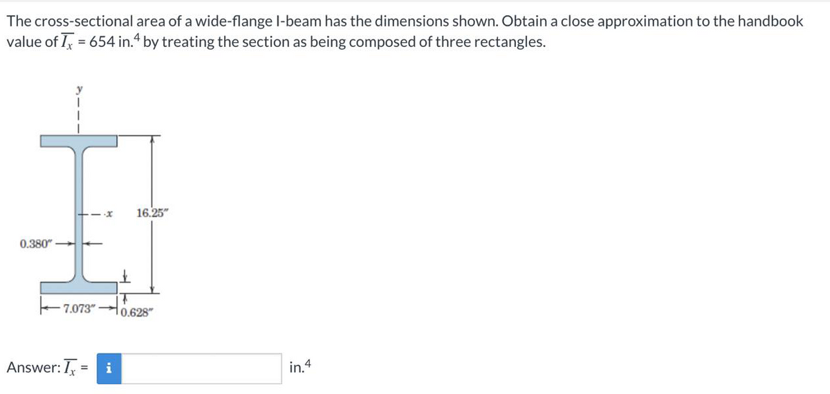 The cross-sectional area of a wide-flange I-beam has the dimensions shown. Obtain a close approximation to the handbook
value of I, = 654 in.4 by treating the section as being composed of three rectangles.
%3D
16.25"
0.380"
7.073" H0.628"
Answer: I, = i
in.4
