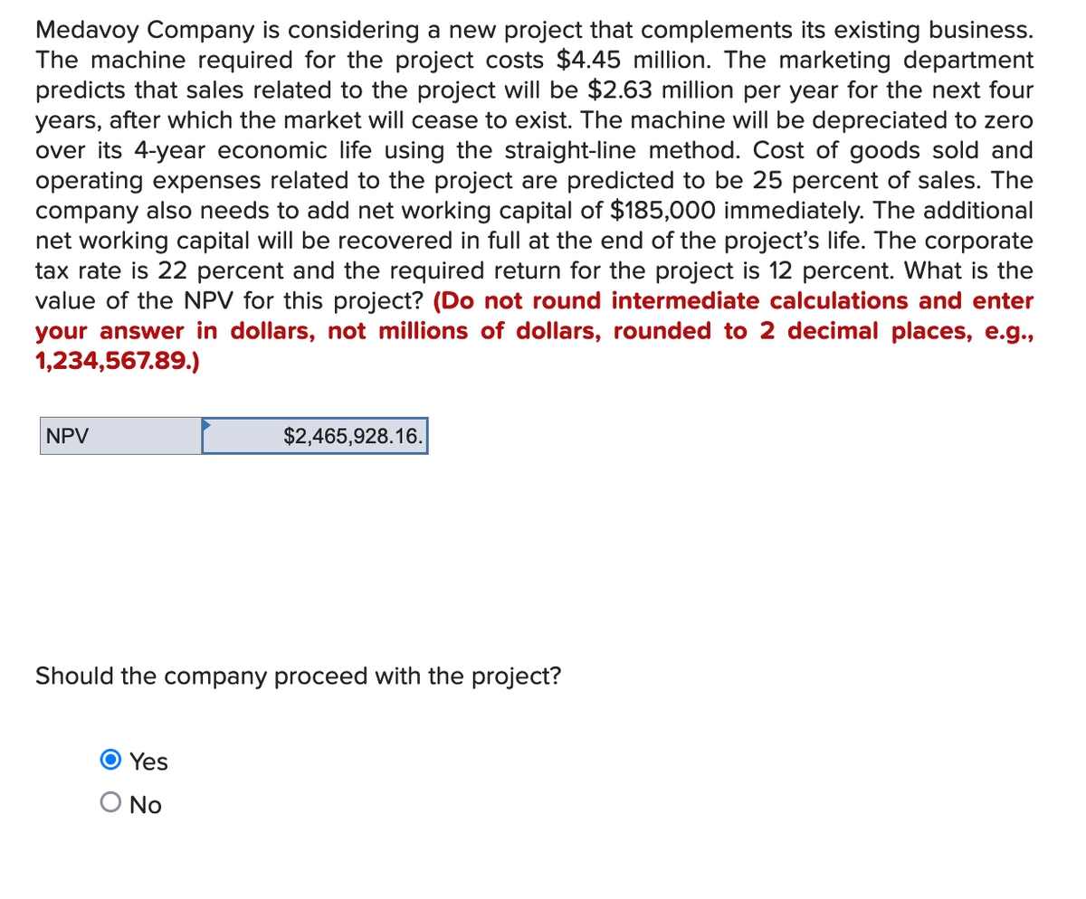 Medavoy Company is considering a new project that complements its existing business.
The machine required for the project costs $4.45 million. The marketing department
predicts that sales related to the project will be $2.63 million per year for the next four
years, after which the market will cease to exist. The machine will be depreciated to zero
over its 4-year economic life using the straight-line method. Cost of goods sold and
operating expenses related to the project are predicted to be 25 percent of sales. The
company also needs to add net working capital of $185,000 immediately. The additional
net working capital will be recovered in full at the end of the project's life. The corporate
tax rate is 22 percent and the required return for the project is 12 percent. What is the
value of the NPV for this project? (Do not round intermediate calculations and enter
your answer in dollars, not millions of dollars, rounded to 2 decimal places, e.g.,
1,234,567.89.)
NPV
$2,465,928.16.
Should the company proceed with the project?
O Yes
No