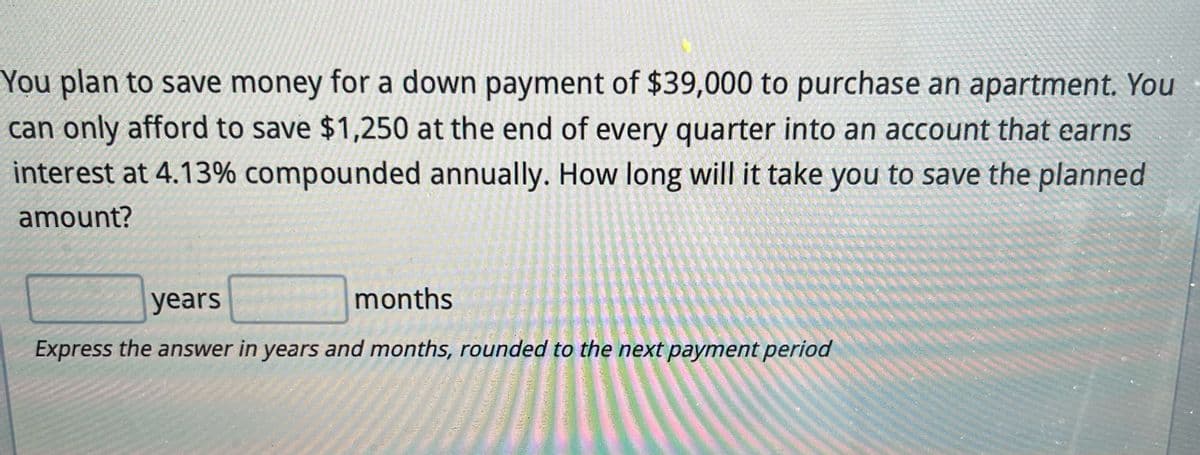 You plan to save money for a down payment of $39,000 to purchase an apartment. You
can only afford to save $1,250 at the end of every quarter into an account that earns
interest at 4.13% compounded annually. How long will it take you to save the planned
amount?
years
months
Express the answer in years and months, rounded to the next payment period