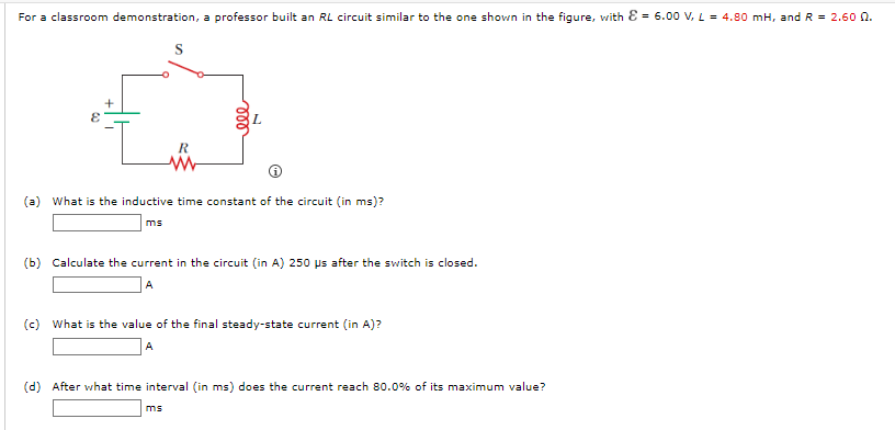 For a classroom demonstration, a professor built an RL circuit similar to the one shown in the figure, with Ɛ = 6.00 V, L = 4.80 mH, andR = 2.60 0.
R
(a) What is the inductive time constant of the circuit (in ms)?
ms
(b) Calculate the current in the circuit (in A) 250 ps after the switch is closed.
A
(c) What is the value of the final steady-state current (in A)?
A
(d) After what time interval (in ms) does the current reach 80.0% of its maximum value?
ms
