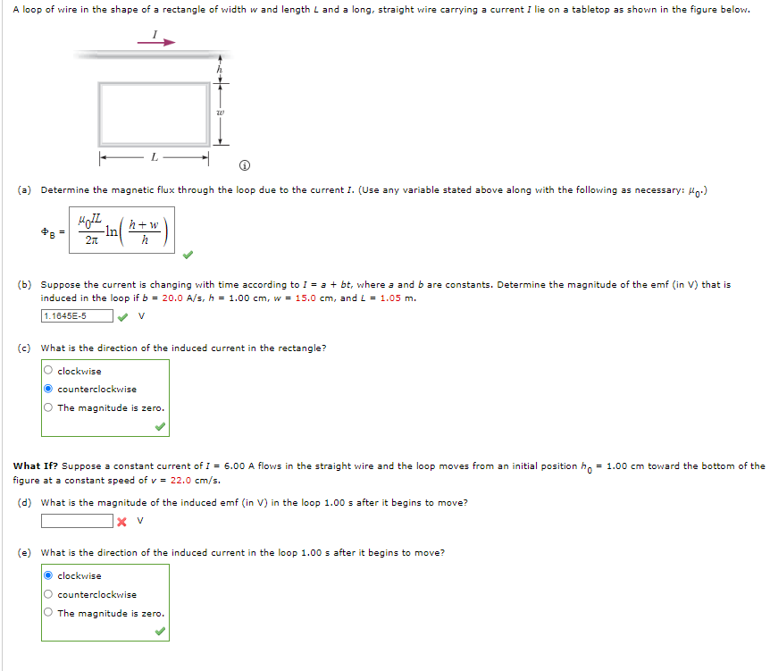 A loop of wire in the shape of a rectangle of width w and length L and a long, straight vwire carrying a current I lie on a tabletop as shown in the figure below.
(a) Determine the magnetic flux through the loop due to the current I. (Use any variable stated above along with the following as necessary: Hg:)
h+w
-ln
2n
(b) Suppose the current is changing with time according to I = a + bt, where a and b are constants. Determine the magnitude of the emf (in V) that is
induced in the loop if b = 20.0 A/s, h = 1.00 cm, w = 15.0 cm, and L = 1.05 m.
1.1645E-5
(c) What is the direction of the induced current in the rectangle?
clockwise
counterclockwise
The magnitude is zero.
What If? Suppose a constant current of I = 6.00 A flows in the straight wire and the loop moves from an initial position h, = 1.00 cm toward the bottom of the
figure at a constant speed of v = 22.0 cm/s.
(d) What is the magnitude of the induced emf (in V) in the loop 1.00 s after it begins to move?
]× v
(e) What is the direction of the induced current in the loop 1.00 s after it begins to move?
clockwise
counterclockwise
O The magnitude is zero.

