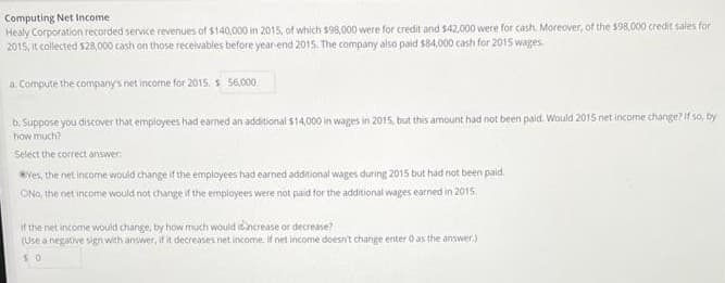 Computing Net Income
Healy Corporation recorded service revenues of $140,000 in 2015, of which $98,000 were for credit and $42,000 were for cash. Moreover, of the $98,000 credit sales for
2015, it collected $28,000 cash on those receivables before year-end 2015. The company also paid $84,000 cash for 2015 wages.
a. Compute the company's net income for 2015. s 56,000
b. Suppose you discover that employees had earned an additional $14,000 in wages in 2015, but this amount had not been paid. Would 2015 net income change? If so, by
how much?
Select the correct answer.
Yes, the net income would change if the employees had earned additional wages during 2015 but had not been paid.
ONo, the net income would not change if the employees were not paid for the additional wages earned in 2015.
if the net income would change, by how much would increase or decrease?
(Use a negative sign with answer, if it decreases net income. If net income doesn't change enter 0 as the answer.)
50