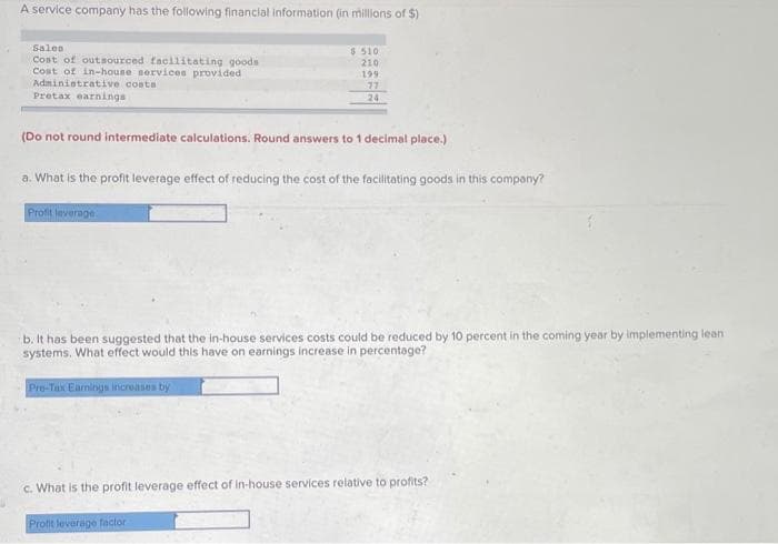 A service company has the following financial information (in millions of $)
Sales
Cost of outsourced facilitating goods
Cost of in-house services provided
Administrative costa
Pretax earnings
$ 510
210
199
77
24
(Do not round intermediate calculations. Round answers to 1 decimal place.)
a. What is the profit leverage effect of reducing the cost of the facilitating goods in this company?
Profit leverage
b. It has been suggested that the in-house services costs could be reduced by 10 percent in the coming year by implementing lean
systems. What effect would this have on earnings increase in percentage?
Pre-Tax Earnings increases by
c. What is the profit leverage effect of in-house services relative to profits?
Profit leverage factor