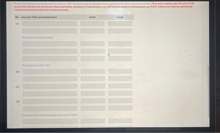 Prepare the necessary correcting entries for the year 2021. Record the appropriate depreciation expense on the above mentioned machines. Of no entry is required, select "No entry for the
account titles and enter O for the amounts. Round intermediate calculations to 3 decimal places, eg 4.589 and final answers to O decimal places, eg 45,892 Credit occount titles are automatically
Indented when amount is entered. Do not indent manually)
No. Account Titles and Explanation
(b)
(c)
e
(To record current depreciation)
(To properly record the sale)
(To correct the incorrect expensing of the asset in 2020)
Debit
Credit