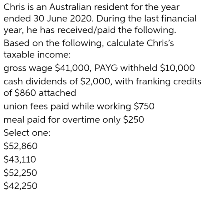 Chris is an Australian resident for the year
ended 30 June 2020. During the last financial
year, he has received/paid the following.
Based on the following, calculate Chris's
taxable income:
gross wage $41,000, PAYG withheld $10,000
cash dividends of $2,000, with franking credits
of $860 attached
union fees paid while working $750
meal paid for overtime only $250
Select one:
$52,860
$43,110
$52,250
$42,250