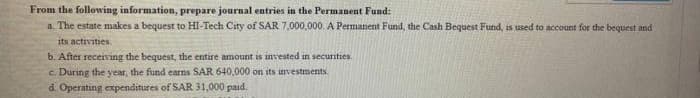 From the following information, prepare journal entries in the Permanent Fund:
a. The estate makes a bequest to HI-Tech City of SAR 7,000,000. A Permanent Fund, the Cash Bequest Fund, is used to account for the bequest and
its activities.
b. After receiving the bequest, the entire amount is invested in securities.
c. During the year, the fund earns SAR 640,000 on its investments.
d. Operating expenditures of SAR 31,000 paid.