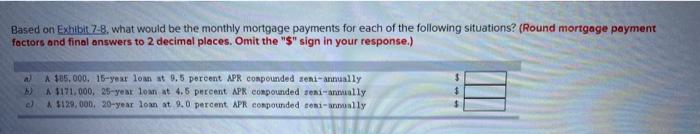 Based on Exhibit 7-8, what would be the monthly mortgage payments for each of the following situations? (Round mortgage payment
factors and final answers to 2 decimal places. Omit the "$" sign in your response.)
al A $85, 000, 15-year loan at 9.5 percent APR compounded seni-annually
b) A $171,000, 25-year loan at 4.5 percent APR compounded seni-annually
c) A $129,000. 20-year loan at 9.0 percent APR compounded seni-annually