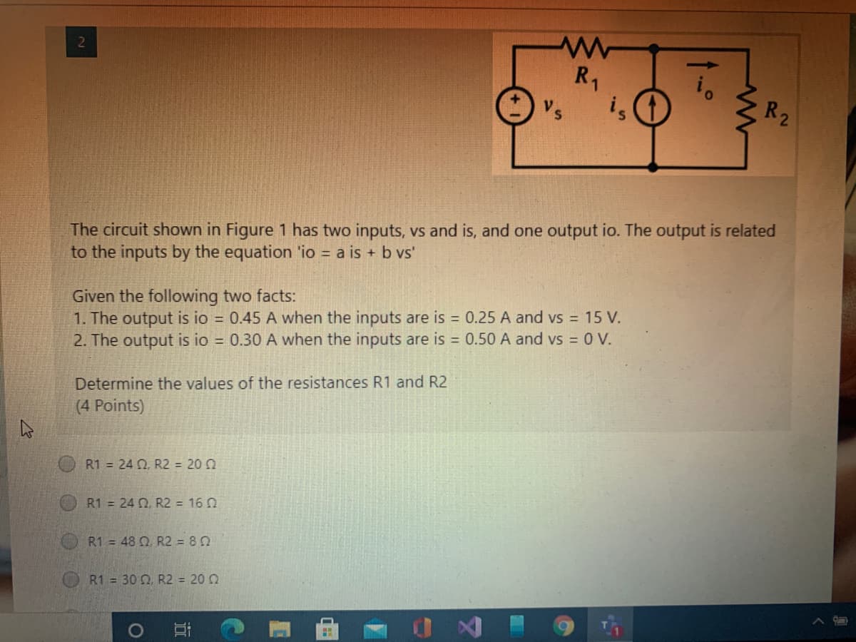 R1
is
Vs
R2
The circuit shown in Figure 1 has two inputs, vs and is, and one output io. The output is related
to the inputs by the equation 'io = a is + b vs'
Given the following two facts:
1. The output is io = 0.45 A when the inputs are is 0.25 A and vs = 15 V.
2. The output is io 0.30 A when the inputs are is = 0.50 A and vs = 0 V.
Determine the values of the resistances R1 and R2
(4 Points)
R1 = 24 0, R2 = 20 0
R1 = 24 0, R2 = 16 0
R1 = 48 Q R2 = 80
R1 = 30 Q, R2 = 20 0
