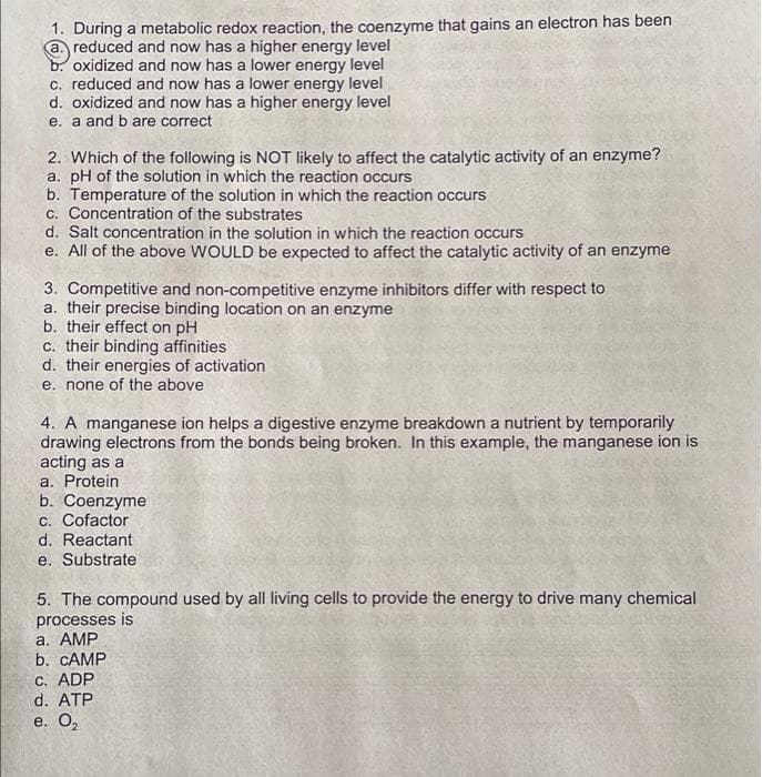 1. During a metabolic redox reaction, the coenzyme that gains an electron has been
a. reduced and now has a higher energy level
b. oxidized and now has a lower energy level
c. reduced and now has a lower energy level
d. oxidized and now has a higher energy level
e. a and b are correct
2. Which of the following is NOT likely to affect the catalytic activity of an enzyme?
a. pH of the solution in which the reaction occurs
b. Temperature of the solution in which the reaction occurs
c. Concentration of the substrates
d. Salt concentration in the solution in which the reaction occurs
e. All of the above WOULD be expected to affect the catalytic activity of an enzyme
3. Competitive and non-competitive enzyme inhibitors differ with respect to
a. their precise binding location on an enzyme
b. their effect on pH
c. their binding affinities
d. their energies of activation
e. none of the above
4. A manganese ion helps a digestive enzyme breakdown a nutrient by temporarily
drawing electrons from the bonds being broken. In this example, the manganese ion is
acting as a
a. Protein
b. Coenzyme
c. Cofactor
d. Reactant
e. Substrate
5. The compound used by all living cells to provide the energy to drive many chemical
processes is
a. AMP
b. CAMP
C. ADP
d. ATP
e. О,
