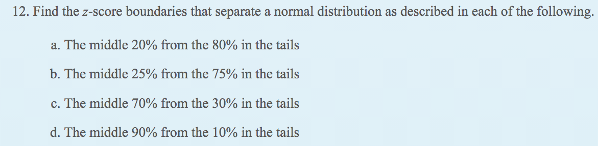 12. Find the z-score boundaries that separate a normal distribution as described in each of the following.
a. The middle 20% from the 80% in the tails
b. The middle 25% from the 75% in the tails
c. The middle 70% from the 30% in the tails
d. The middle 90% from the 10% in the tails
