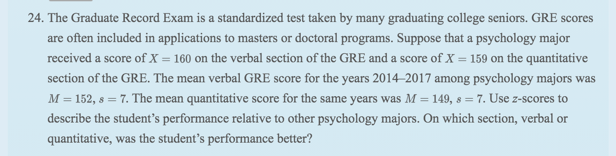 24. The Graduate Record Exam is a standardized test taken by many graduating college seniors. GRE scores
are often included in applications to masters or doctoral programs. Suppose that a psychology major
received a score of X = 160 on the verbal section of the GRE and a score of X = 159 on the quantitative
section of the GRE. The mean verbal GRE score for the years 2014–2017 among psychology majors was
M = 152, s = 7. The mean quantitative score for the same years was M = 149, s = 7. Use z-scores to
describe the student's performance relative to other psychology majors. On which section, verbal or
quantitative, was the student's performance better?
