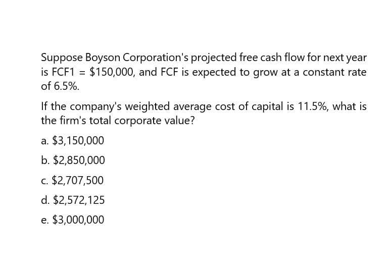 Suppose Boyson Corporation's projected free cash flow for next year
is FCF1 = $150,000, and FCF is expected to grow at a constant rate
of 6.5%.
If the company's weighted average cost of capital is 11.5%, what is
the firm's total corporate value?
a. $3,150,000
b. $2,850,000
c. $2,707,500
d. $2,572,125
e. $3,000,000