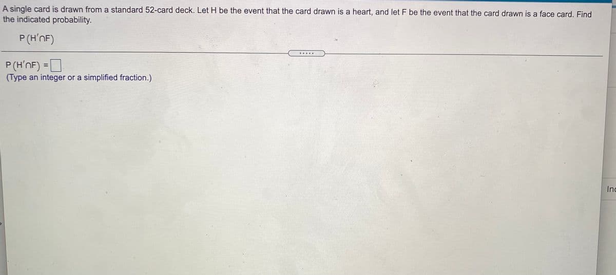 A single card is drawn from a standard 52-card deck. Let H be the event that the card drawn is a heart, and let F be the event that the card drawn is a face card. Find
the indicated probability.
P (H'nF)
P(H’nF) = D
(Type an integer or a simplified fraction.)
Inc
