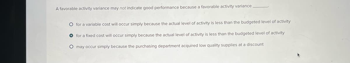 A favorable activity variance may not indicate good performance because a favorable activity variance
O for a variable cost will occur simply because the actual level of activity is less than the budgeted level of activity
for a fixed cost will occur simply because the actual level of activity is less than the budgeted level of activity
O may occur simply because the purchasing department acquired low quality supplies at a discount