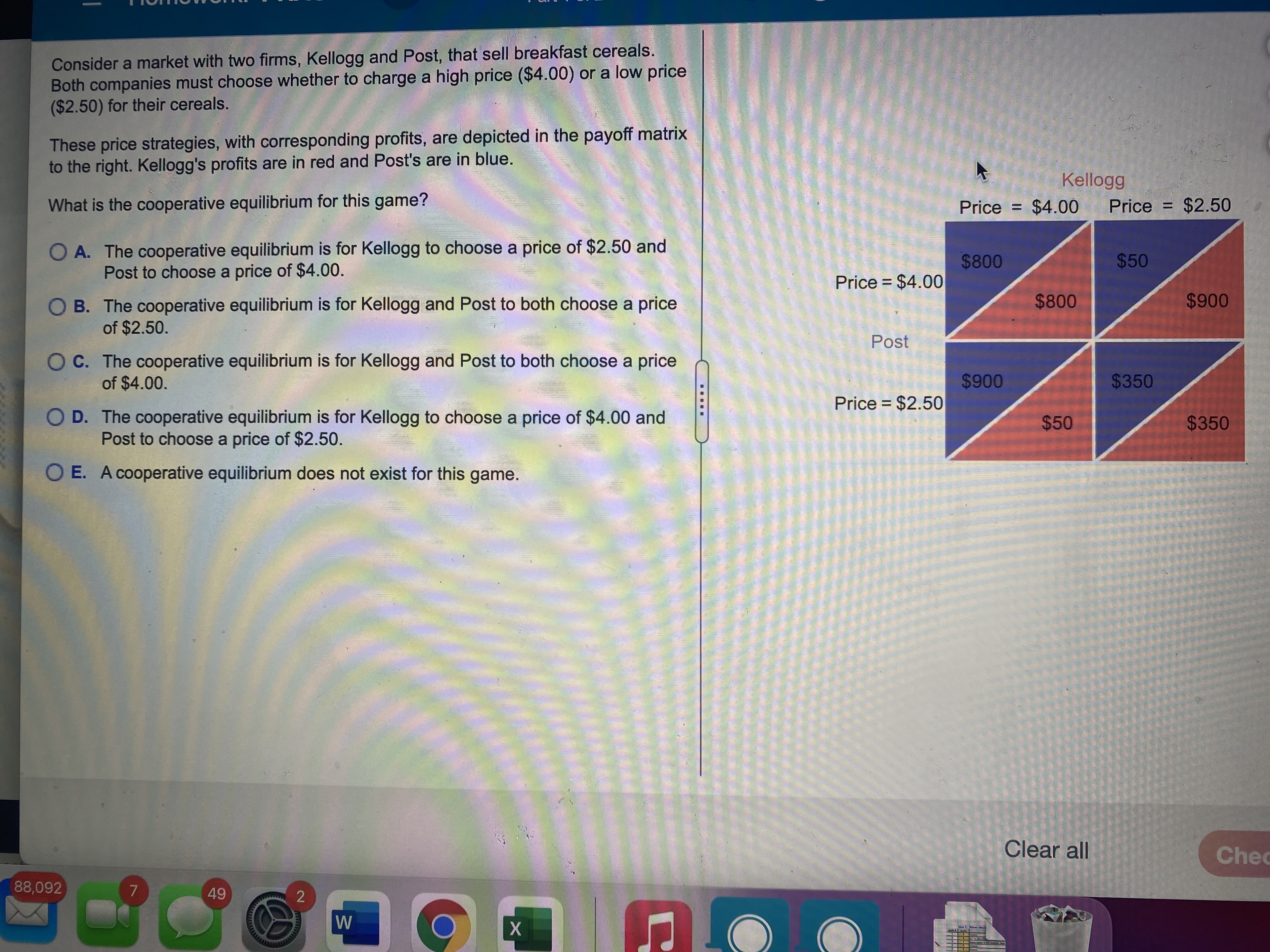 Consider a market with two firms, Kellogg and Post, that sell breakfast cereals.
Both companies must choose whether to charge a high price ($4.00) or a low price
($2.50) for their cereals.
These price strategies, with corresponding profits, are depicted in the payoff matrix
to the right. Kellogg's profits are in red and Post's are in blue.
Kellogg
What is the cooperative equilibrium for this game?
Price = $4.00
Price = $2.50
O A. The cooperative equilibrium is for Kellogg to choose a price of $2.50 and
Post to choose a price of $4.00.
$800
Price = $4.00
$50
%3D
O B. The cooperative equilibrium is for Kellogg and Post to both choose a price
of $2.50.
Post
of $4.00.
OC. The cooperative equilibrium is for Kellogg and Post to both choose a price
$350
O D. The cooperative equilibrium is for Kellogg to choose a price of $4.00 and
$350
Price = $2.50
$50
Post to choose a price of $2.50.
O E. A cooperative equilibrium does not exist for this game.
Clear all
Chec
88,092
2
47
