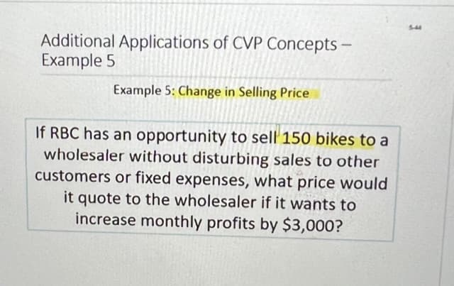 Additional Applications of CVP Concepts -
Example 5
Example 5: Change in Selling Price
If RBC has an opportunity to sell 150 bikes to a
wholesaler without disturbing sales to other
customers or fixed expenses, what price would
it quote to the wholesaler if it wants to
increase monthly profits by $3,000?