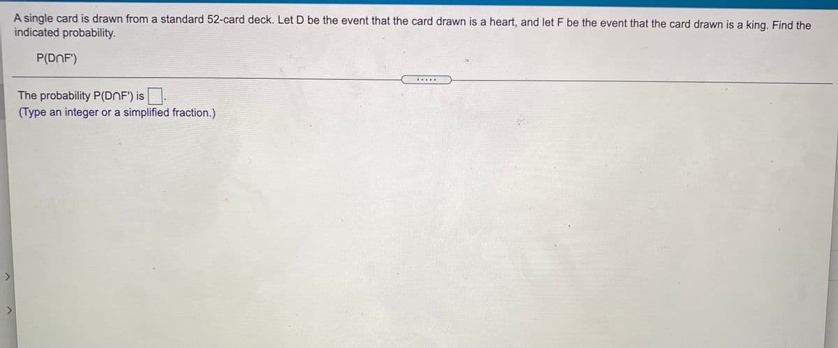 A single card is drawn from a standard 52-card deck. Let D be the event that the card drawn is a heart, and let F be the event that the card drawn is a king. Find the
indicated probability.
P(DNF')
The probability P(DnF') is.
(Type an integer or a simplified fraction.)
