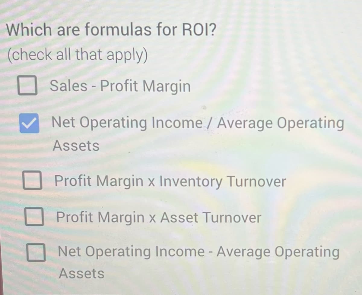 Which are formulas for ROI?
(check all that apply)
Sales-Profit Margin
Net Operating Income / Average Operating
Assets
Profit Margin x Inventory Turnover
Profit Margin x Asset Turnover
Net Operating Income - Average Operating
Assets