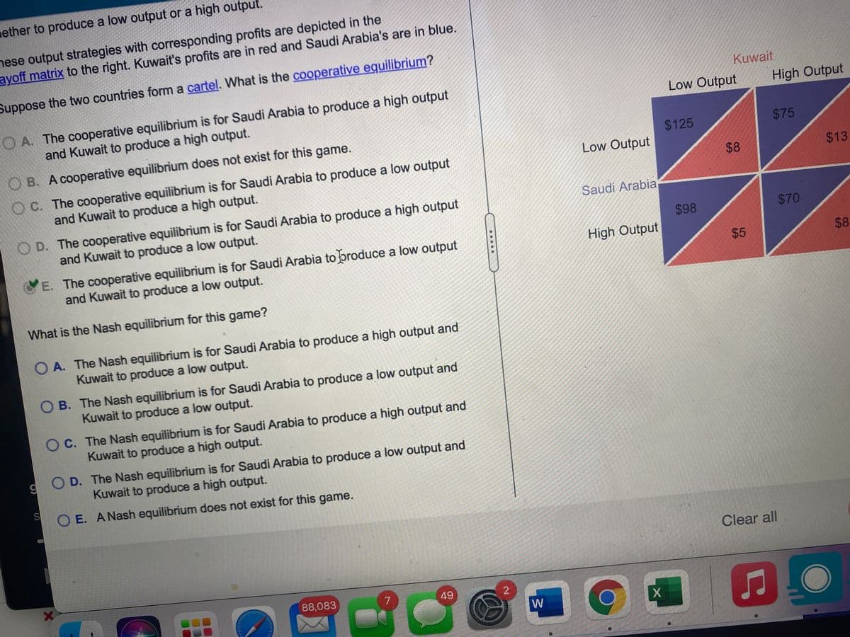 mether to produce a low output or a high output.
nese output strategies with corresponding profits are depicted in the
ayoff matrix to the right. Kuwait's profits are in red and Saudi Arabia's are in blue.
Suppose the two countries form a cartel. What is the cooperative equilibrium?
Kuwait
O A. The cooperative equilibrium is for Saudi Arabia to produce a high output
and Kuwait to produce a high output.
Low Output
High Output
O B. A cooperative equilibrium does not exist for this game.
$125
$75
Low Output
O C. The cooperative equilibrium is for Saudi Arabia to produce a low output
and Kuwait to produce a high output.
$8
$13
Saudi Arabia
O D. The cooperative equilibrium is for Saudi Arabia to produce a high output
and Kuwait to produce a low output.
$98
$70
E. The cooperative equilibrium is for Saudi Arabia to broduce a low output
and Kuwait to produce a low output.
High Output
What is the Nash equilibrium for this game?
O A. The Nash equilibrium is for Saudi Arabia to produce a high output and
Kuwait to produce a low output.
O B. The Nash equilibrium is for Saudi Arabia to produce a low output and
Kuwait to produce a low output.
O C. The Nash equilibrium is for Saudi Arabia to produce a high output and
Kuwait to produce a high output.
O D. The Nash equilibrium is for Saudi Arabia to produce a low output and
Kuwait to produce a high output.
O E. A Nash equilibrium does not exist for this game.
Clear all
88,083
7
49
W
%24
%24
.....
%24
