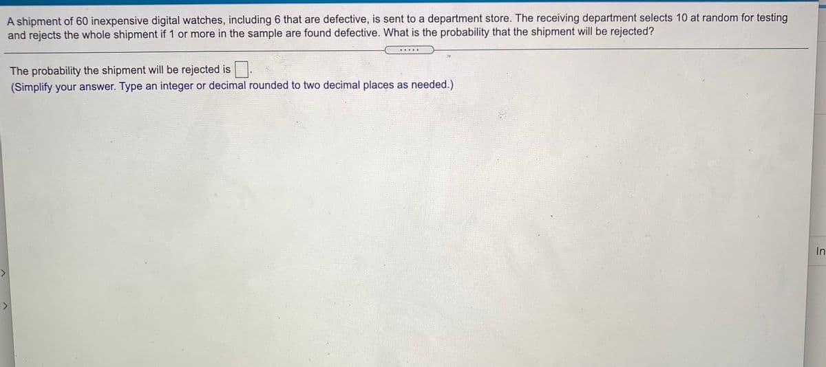 A shipment of 60 inexpensive digital watches, including 6 that are defective, is sent to a department store. The receiving department selects 10 at random for testing
and rejects the whole shipment if 1 or more in the sample are found defective. What is the probability that the shipment will be rejected?
The probability the shipment will be rejected is.
(Simplify your answer. Type an integer or decimal rounded to two decimal places as needed.)
In
<>
