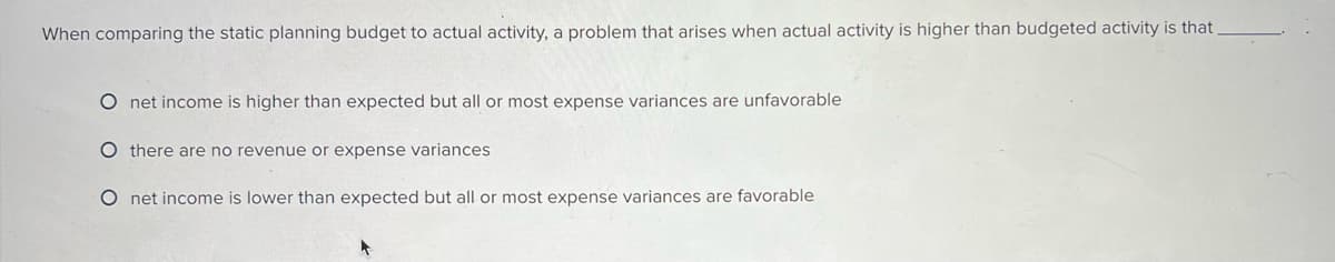 When comparing the static planning budget to actual activity, a problem that arises when actual activity is higher than budgeted activity is that
O net income is higher than expected but all or most expense variances are unfavorable
Othere are no revenue or expense variances
O net income is lower than expected but all or most expense variances are favorable