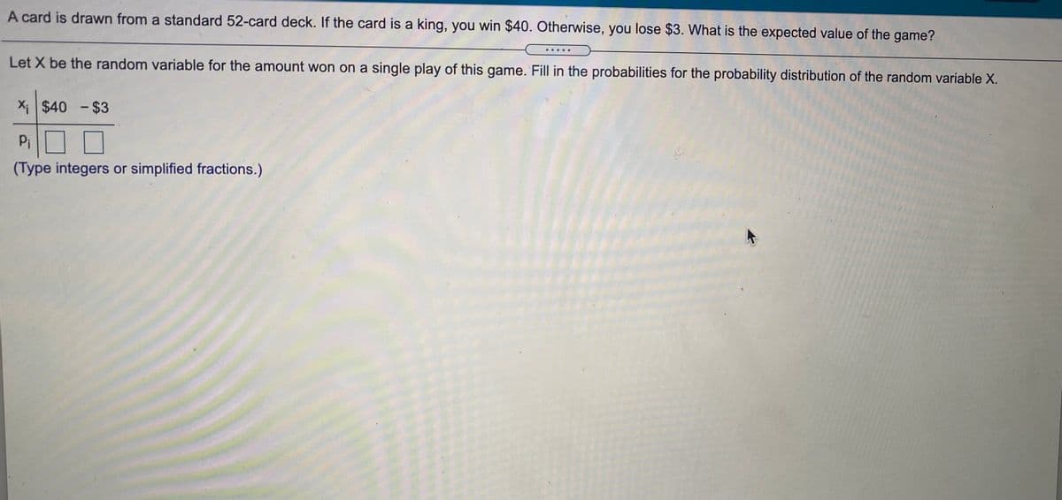 A card is drawn from a standard 52-card deck. If the card is a king, you win $40. Otherwise, you lose $3. What is the expected value of the game?
Let X be the random variable for the amount won on a single play of this game. Fill in the probabilities for the probability distribution of the random variable X.
X $40 - $3
Pi
(Type integers or simplified fractions.)
