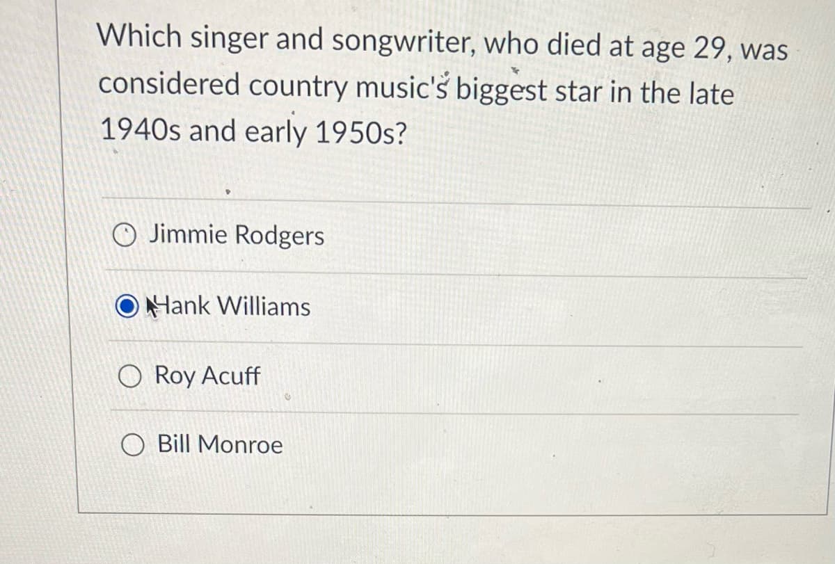 Which singer and songwriter, who died at age 29, was
considered country music's biggest star in the late
1940s and early 1950s?
O Jimmie Rodgers
Hank Williams
Roy Acuff
Bill Monroe
€