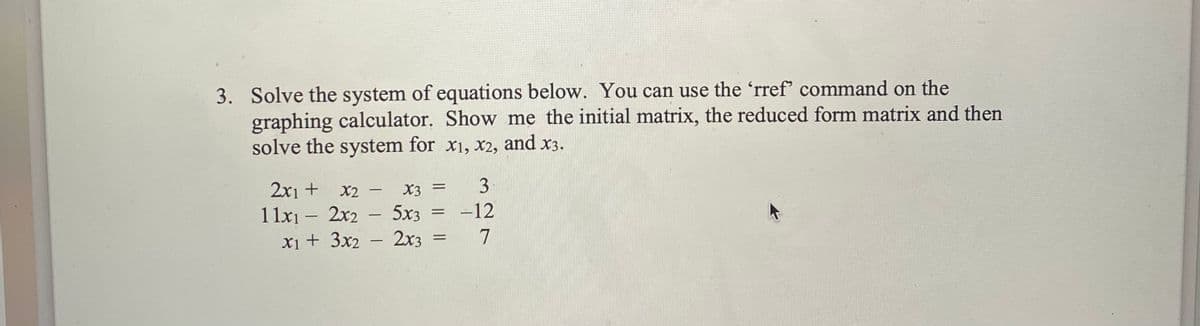 3. Solve the system of equations below. You can use the 'rref' command on the
graphing calculator. Show me the initial matrix, the reduced form matrix and then
solve the system for x1, x2, and x3.
3
2x1 +
1 1x1 – 2x2 - 5x3
xi+ 3x2
X2 -
X3
-12
2x3 =
7
|
