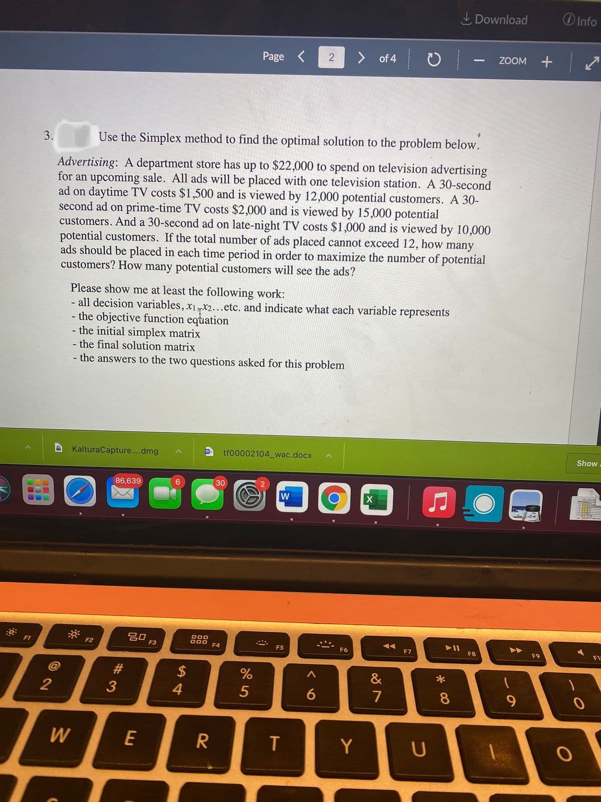 I Download
O Info
Page <
of 4
ZOOM
+
3.
Use the Simplex method to find the optimal solution to the problem below.
Advertising: A department store has up to $22,000 to spend on television advertising
for an upcoming sale. All ads will be placed with one television station. A 30-second
ad on daytime TV costs $1,500 and is viewed by 12,000 potential customers. A 30-
second ad on prime-time TV costs $2,000 and is viewed by 15,000 potential
customers. And a 30-second ad on late-night TV costs $1,000 and is viewed by 10,000
potential customers. If the total number of ads placed cannot exceed 12, how many
ads should be placed in each time period in order to maximize the number of potential
customers? How many potential customers will see the ads?
Please show me at least the following work:
all decision variables, x1,x2...etc. and indicate what each variable represents
- the objective function equation
- the initial simplex matrix
- the final solution matrix
- the answers to the two questions asked for this problem
KalturaCapture....dmg
W
tf00002104_wac.docx
Show,
86,639
6.
30
20
F3
DOO
800 F4
F1
F2
F5
F6
F7
F8
F9
#
$
&
2
3
4.
5
7
8
W
E
T
Y
