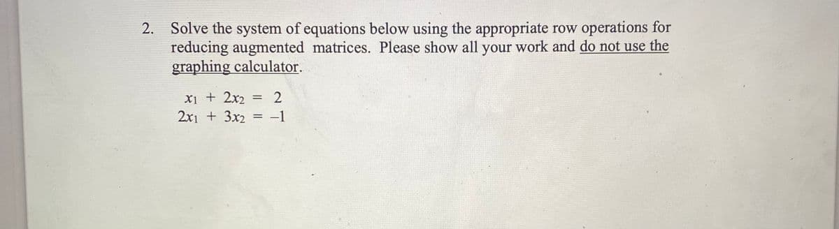 2. Solve the system of equations below using the appropriate row operations for
reducing augmented matrices. Please show all your work and do not use the
graphing calculator.
Xi + 2x2
2x1 + 3x2 = -1
2
