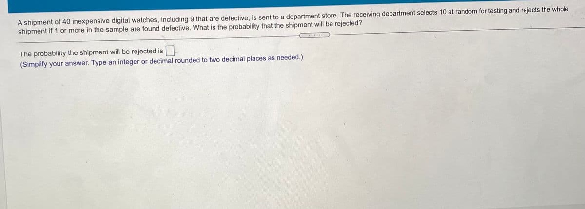 A shipment of 40 inexpensive digital watches, including 9 that are defective, is sent to a department store. The receiving department selects 10 at random for testing and rejects the whole
shipment if 1 or more in the sample are found defective. What is the probability that the shipment will be rejected?
The probability the shipment will be rejected is
(Simplify your answer. Type an integer or decimal rounded to two decimal places as needed.)
