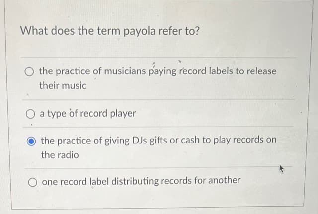 What does the term payola refer to?
the practice of musicians paying record labels to release
their music
a type of record player
the practice of giving DJs gifts or cash to play records on
the radio
O one record label distributing records for another