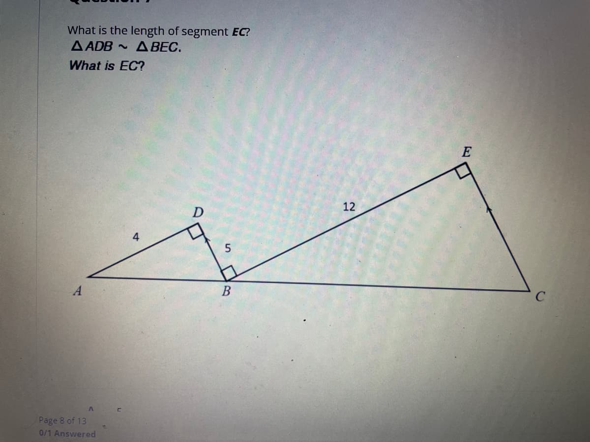 **Question 1:**

**Problem Statement:**
What is the length of segment \(EC\)?
Given triangles \( \Delta ADB \) is similar to \( \Delta BEC \).
What is \(EC\)?

**Diagram Explanation:**
The diagram shows two right triangles, \(\Delta ADB\) and \(\Delta BEC\), within a larger triangle \(\Delta ABC\). 

- Point \(A\) is connected to point \(B\) and point \(D\).
- Point \(B\) is connected to point \(C\) and point \(E\).
- Segment \(AD\) is 4 units long.
- Segment \(DB\) is 5 units long.
- Segment \(BE\) is 12 units long.
- Right angles are located at \(\angle ADB\), \(\angle BEC\), and \(\angle AEB\).

Since \(\Delta ADB \sim \Delta BEC\) due to the AA similarity criterion (both triangles have right angles and share \(\angle ABD\)).

**Page Information:**
Page 8 of 13  
0/1 Answered