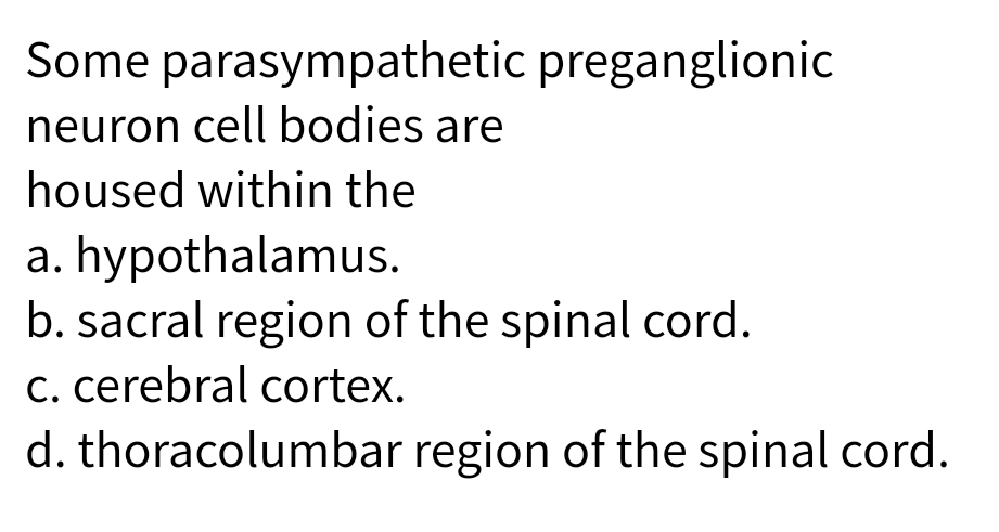 Some parasympathetic preganglionic
neuron cell bodies are
housed within the
a. hypothalamus.
b. sacral region of the spinal cord.
C. cerebral cortex.
d. thoracolumbar region of the spinal cord.
