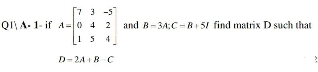 [7 3 -5
Q1\ A- 1- if A= 0 4
and B= 3A;C = B+5I find matrix D such that
1
4
D= 2A+B- C
