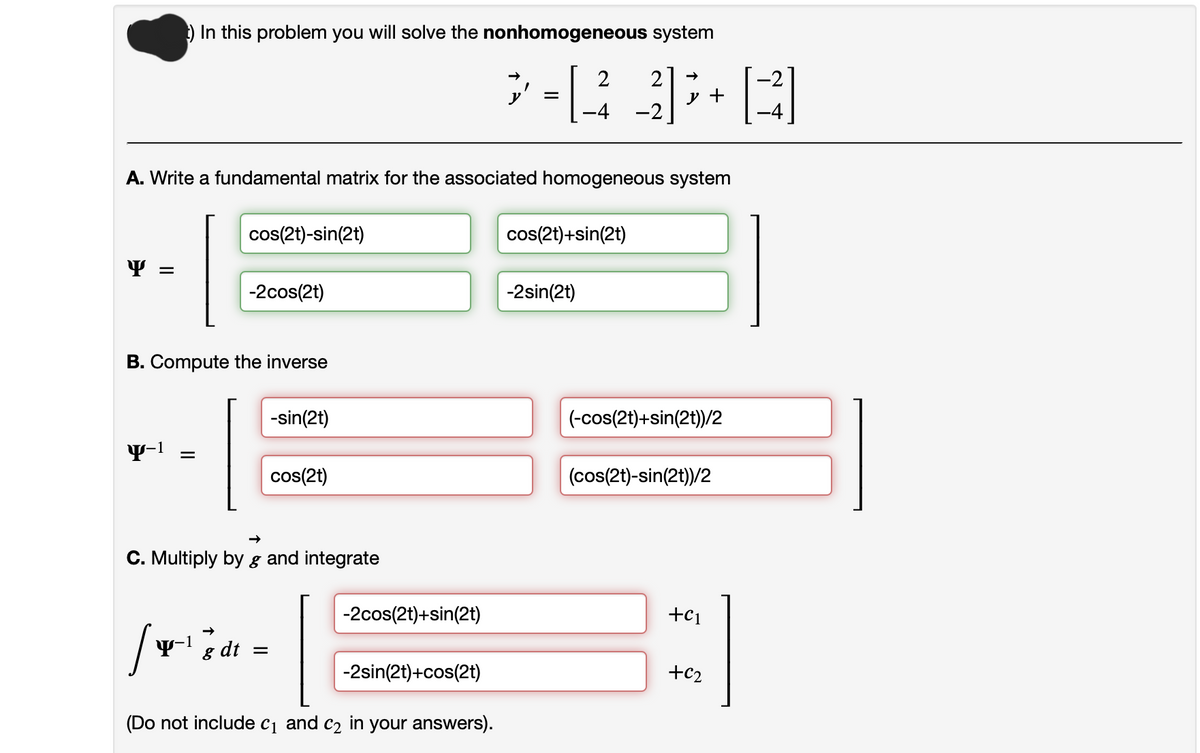 ) In this problem you will solve the nonhomogeneous system
Y =
A. Write a fundamental matrix for the associated homogeneous system
y-¹ =
B. Compute the inverse
cos(2t)-sin(2t)
Y-1
-2cos(2t)
8 dt
C. Multiply by g and integrate
-sin(2t)
=
cos(2t)
-2cos (2t)+sin(2t)
-2sin(2t)+cos(2t)
> =[2_3] ³+ [²]
y
-2
(Do not include c₁ and c₂ in your answers).
cos(2t)+sin(2t)
-2sin(2t)
(-cos(2t)+sin(2t))/2
(cos(2t)-sin(2t))/2
+C1
+62
31