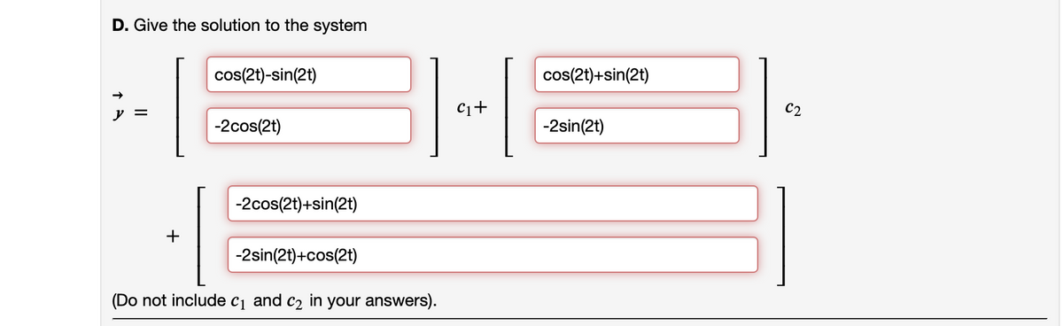 D. Give the solution to the system
||
cos(2t)-sin(2t)
-2cos(2t)
-2cos(2t)+sin(2t)
1.
-2sin(2t)+cos(2t)
(Do not include c₁ and c₂ in your answers).
C₁+
cos(2t)+sin(2t)
-2sin(2t)
C2