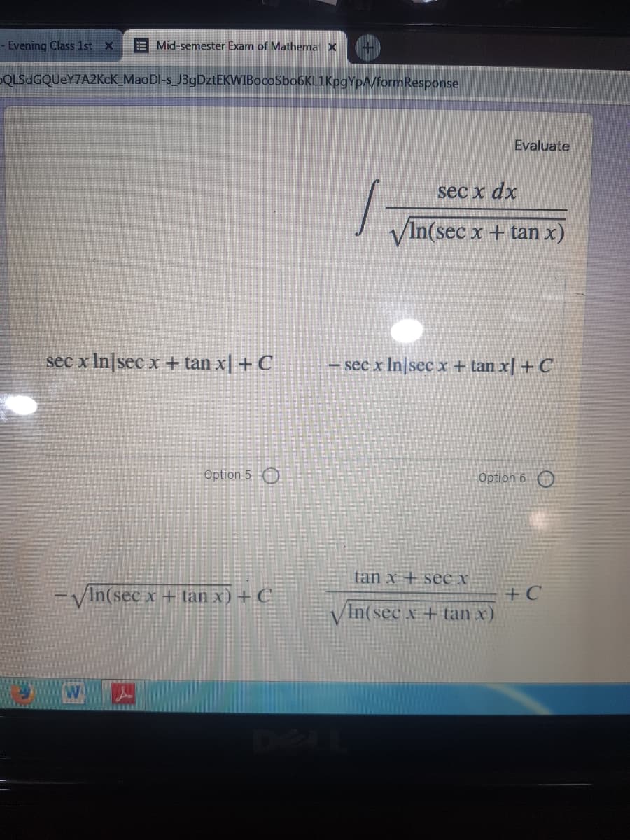 - Evening Class 1st x
E Mid-semester Exam of Mathemat X
DQLSdGQUeY7A2KcK_MaoDI-s_J3gDztEKWIBocoSbo6KL1KpgYpA/formResponse
Evaluate
sec x dx
VIn(sec x + tan x)
sec x In|sec x + tan x| + C
– sec x In|sec x + tan x| + C
Option 5 )
Option 6 O
tan x + see x
+ C
In(sec x + tan x)
/In(sec x + tan x) + C
