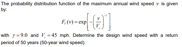 The probability distribution function of the maximum annual wind speed \( v \) is given by:

\[
F_v(v) = \exp \left[ - \left( \frac{v}{V_c} \right)^{-\gamma} \right]
\]

where \(\gamma = 9.0\) and \(V_c = 45\) mph. Determine the design wind speed with a return period of 50 years (50-year wind speed).