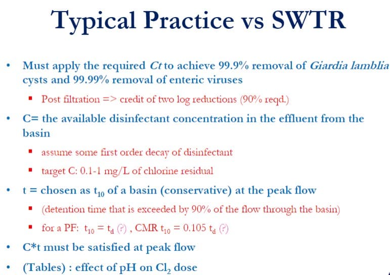 ●
●
Typical Practice vs SWTR
Must apply the required Ct to achieve 99.9% removal of Giardia lamblia
cysts and 99.99% removal of enteric viruses
▪ Post filtration => credit of two log reductions (90% reqd.)
C= the available disinfectant concentration in the effluent from the
basin
▪ assume some first order decay of disinfectant
target C: 0.1-1 mg/L of chlorine residual
t = chosen as t₁ of a basin (conservative) at the peak flow
(detention time that is exceeded by 90% of the flow through the basin)
for a PF: t₁0 = ta (?), CMR t₁0 = 0.105 ta (?)
C*t must be satisfied at peak flow
(Tables): effect of pH on Cl₂ dose