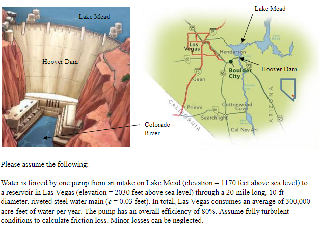 www
Hoover Dam
Lake Mead
Colorado
River
Las
Vegas
15
Jean
CALIFORNIA
Primm
Henderson
Boulder
City
Cottonwood
Cove
Searchlight
Lake Mead
Malat
Cal Nev Ari
Hoover Dam
ARIZONA
Please assume the following:
Water is forced by one pump from an intake on Lake Mead (elevation = 1170 feet above sea level) to
a reservoir in Las Vegas (elevation = 2030 feet above sea level) through a 20-mile long. 10-ft
diameter, riveted steel water main (e = 0.03 feet). In total, Las Vegas consumes an average of 300,000
acre-feet of water per year. The pump has an overall efficiency of 80%. Assume fully turbulent
conditions to calculate friction loss. Minor losses can be neglected.