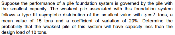 Suppose the performance of a pile foundation system is governed by the pile with
the smallest capacity. The weakest pile associated with this foundation system
follows a type III asymptotic distribution of the smallest value with = 2 tons, a
mean value of 15 tons and a coefficient of variation of 20%. Determine the
probability that the weakest pile of this system will have capacity less than the
design load of 10 tons.