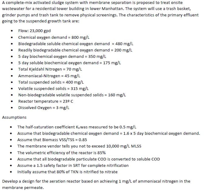 A complete-mix activated sludge system with membrane separation is proposed to treat onsite
wastewater for a residential tower building in lower Manhattan. The system will use a trash basket,
grinder pumps and trash tank to remove physical screenings. The characteristics of the primary effluent
going to the suspended growth tank are:
.
.
•
●
•
•
•
Flow: 23,000 gpd
Chemical oxygen demand = 800 mg/L
Biodegradable soluble chemical oxygen demand = 480 mg/L
Readily biodegradable chemical oxygen demand = 200 mg/L
5 day biochemical oxygen demand = 350 mg/L
5 day soluble biochemical oxygen demand = 175 mg/L
Total Kjeldahl Nitrogen = 70 mg/L
Ammoniacal-Nitrogen = 45 mg/L
Total suspended solids = 400 mg/L
Volatile suspended solids = 315 mg/L
Non-biodegradable volatile suspended solids = 160 mg/L
Reactor temperature = 23º C
• Dissolved Oxygen = 3 mg/L
Assumptions
The half-saturation coefficient Ks was measured to be 0.5 mg/L
Assume that biodegradable chemical oxygen demand = 1.6 x 5 day biochemical oxygen demand.
Assume that Biomass VSS/TSS = 0.85
The membrane vendor tells you not to exceed 10,000 mg/L MLSS
The volumetric efficiency of the reactor is 85%
Assume that all biodegradable particulate COD is converted to soluble COD
Assume a 1.5 safety factor in SRT for complete nitrification
Initially assume that 80% of TKN is nitrified to nitrate
Develop a design for the aeration reactor based on achieving 1 mg/L of ammoniacal nitrogen in the
membrane permeate.