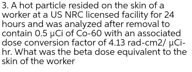 3. A hot particle resided on the skin of a
worker at a US NRC licensed facility for 24
hours and was analyzed after removal to
contain 0.5 uCi of Co-60 with an associated
dose conversion factor of 4.13 rad-cm2/ µCi-
hr. What was the beta dose equivalent to the
skin of the worker
