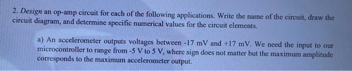 2. Design an op-amp circuit for each of the following applications. Write the name of the circuit, draw the
circuit diagram, and determine specific numerical values for the circuit elements.
a) An accelerometer outputs voltages between -17 mV and +17 mV. We need the input to our
microcontroller to range from -5 V to 5 V, where sign does not matter but the maximum amplitude
corresponds to the maximum accelerometer output.
