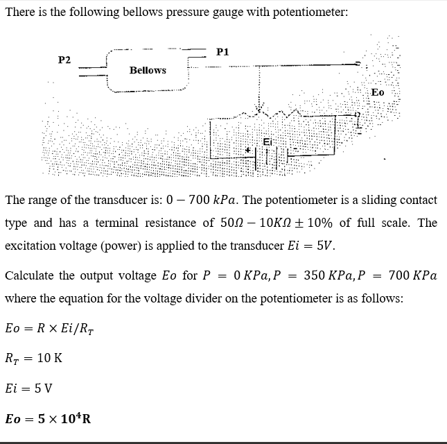 There is the following bellows pressure gauge with potentiometer:
P1
P2
Bellows
Eo
The range of the transducer is: 0 – 700 kPa. The potentiometer is a sliding contact
type and has a terminal resistance of 502 – 10KN ± 10% of full scale. The
excitation voltage (power) is applied to the transducer Ei = 5V.
Calculate the output voltage Eo for P = 0 KPa, P = 350 KPa, P = 700 KPa
where the equation for the voltage divider on the potentiometer is as follows:
Eo = R × Ei/R,
10 K
Ei = 5 V
Eo = 5 x 10*R
